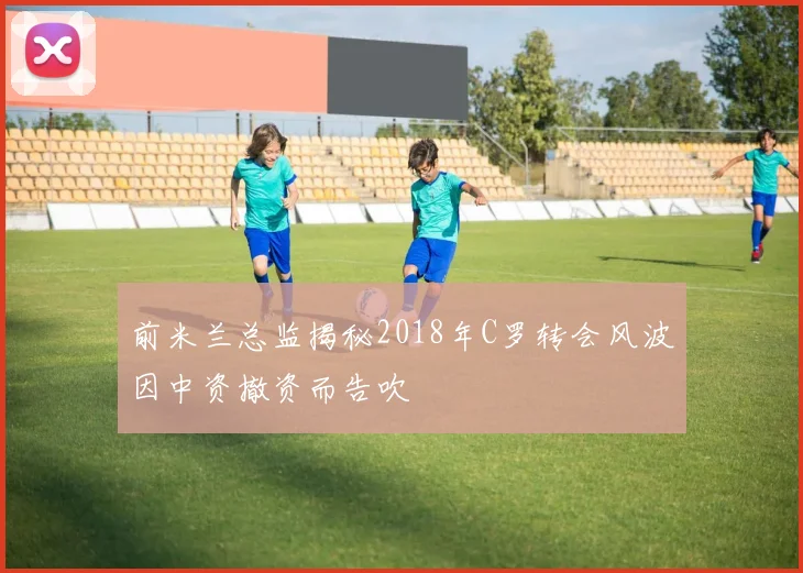 前米兰总监揭秘2018年C罗转会风波因中资撤资而告吹