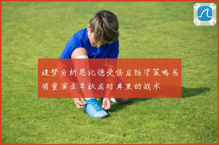 追梦分析恩比德受伤后防守策略或将重演去年狄龙对库里的战术