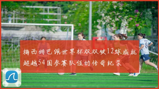 梅西姆巴佩世界杯双双破12球成就超越54国参赛队伍的传奇纪录