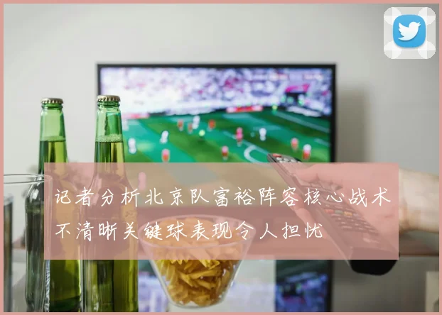 记者分析北京队富裕阵容核心战术不清晰关键球表现令人担忧