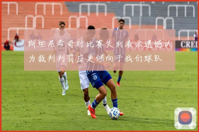 斯坦尼希奇对比赛失利表示遗憾认为裁判判罚应更倾向于我们球队