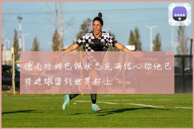 德尚对姆巴佩状态充满信心称他已将进球留到世界杯上