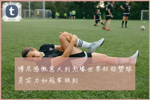 博尼感慨意大利无缘世界杯称赞球员实力如冠军级别