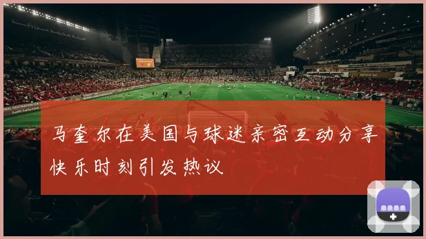 马奎尔在美国与球迷亲密互动分享快乐时刻引发热议