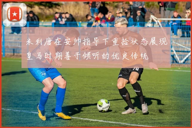 米利唐在安帅指导下重拾状态展现皇马时期善于倾听的优良传统